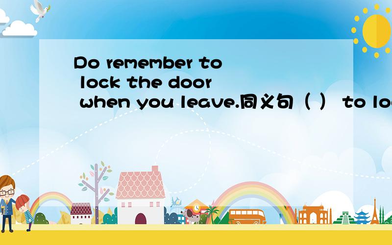 Do remember to lock the door when you leave.同义句（ ） to lock the door when you leave.括号里字数不限