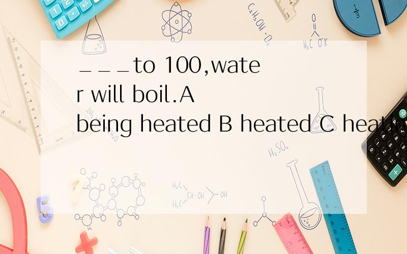 ___to 100,water will boil.A being heated B heated C heating D to heat