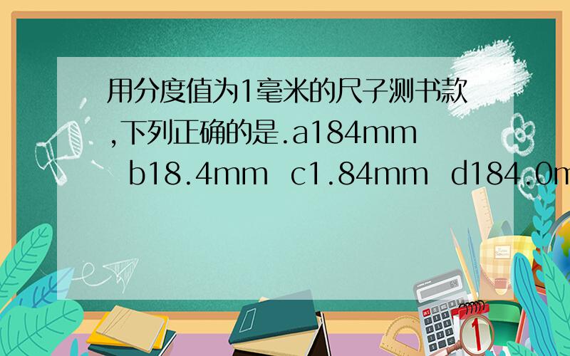 用分度值为1毫米的尺子测书款,下列正确的是.a184mm  b18.4mm  c1.84mm  d184.0mm