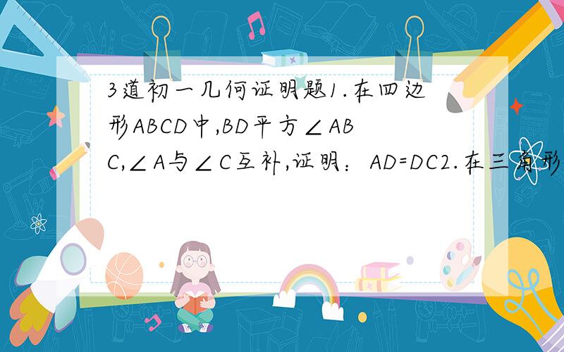 3道初一几何证明题1.在四边形ABCD中,BD平方∠ABC,∠A与∠C互补,证明：AD=DC2.在三角形ABC中,∠C=90°,AD是角平分线,DE⊥AB于E,F在AC上,BD=DF,求证:CF=EB3.在三角形ABC中,AD是角平分线,BD=CD,DE⊥AC于E,DF⊥AB于