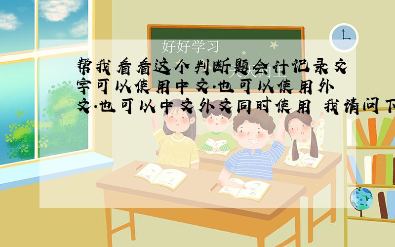 帮我看看这个判断题会计记录文字可以使用中文.也可以使用外文.也可以中文外文同时使用 我请问下这个判断题是不是对的. 我选择的答案是对的
