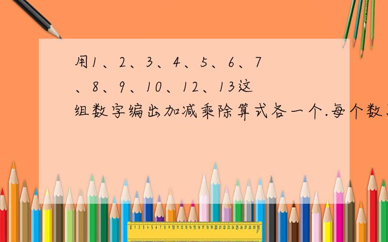 用1、2、3、4、5、6、7、8、9、10、12、13这组数字编出加减乘除算式各一个.每个数只限用一次.