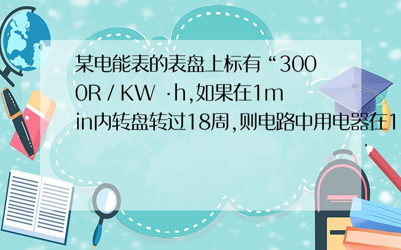 某电能表的表盘上标有“3000R／KW ·h,如果在1min内转盘转过18周,则电路中用电器在1min内消耗的电能为 _________KW·h.用电器的功率是_________W