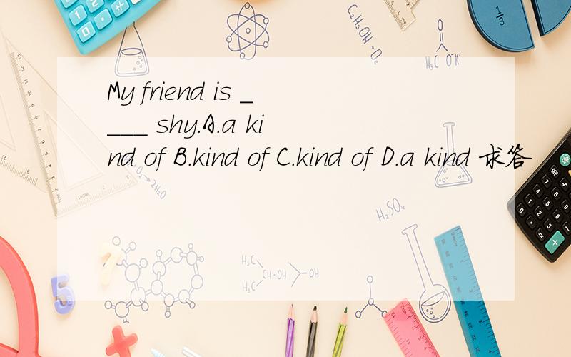 My friend is ____ shy.A.a kind of B.kind of C.kind of D.a kind 求答