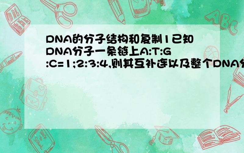 DNA的分子结构和复制1已知DNA分子一条链上A:T:G:C=1;2:3:4,则其互补连以及整个DNA分子中A:T:G:C分别为多少?2 已知DNA分子中有脱氧核苷酸100对,其中T=30个,求胞嘧啶 多少个?3 某一个DNA分子的碱基总数