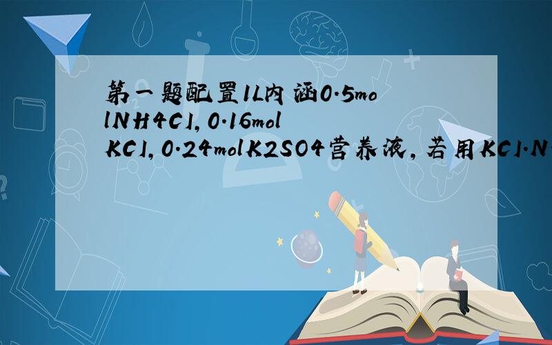 第一题配置1L内涵0.5molNH4CI,0.16molKCI,0.24molK2SO4营养液,若用KCI.NH4CI.(NH4)2SO4配置,求物质的量第二题在MgCI2.KCI,K2SO4.三种混合液中,K+,CI-各1.5mol.Mg2+0.5mol求l硫酸根物质的量水和Zn的反应方程式