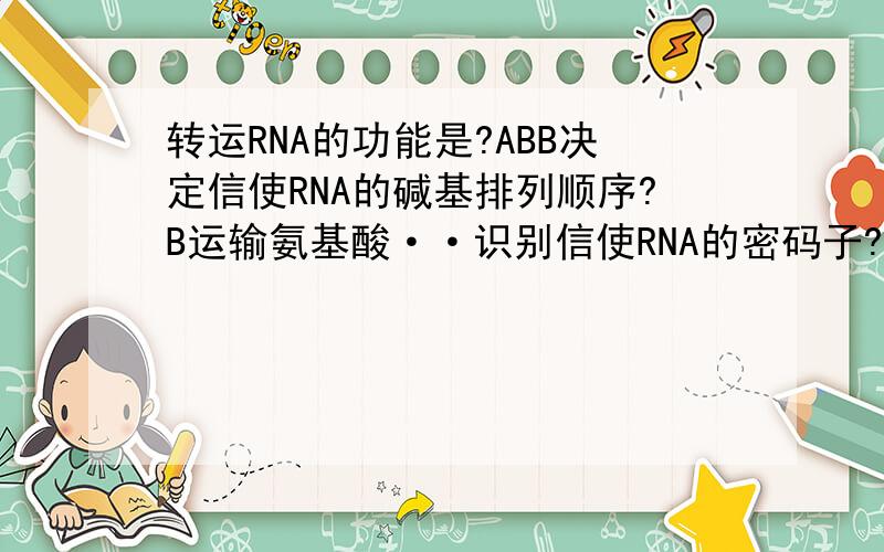转运RNA的功能是?ABB决定信使RNA的碱基排列顺序?B运输氨基酸··识别信使RNA的密码子?C合成特定的氨