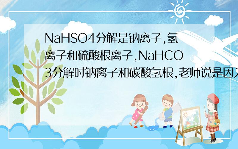 NaHSO4分解是钠离子,氢离子和硫酸根离子,NaHCO3分解时钠离子和碳酸氢根,老师说是因为NaHCO3是弱酸才是分解是钠离子和碳酸氢根,而NaHSO4是强酸,分解是钠离子,氢离子和硫酸根离子,这是为什么,