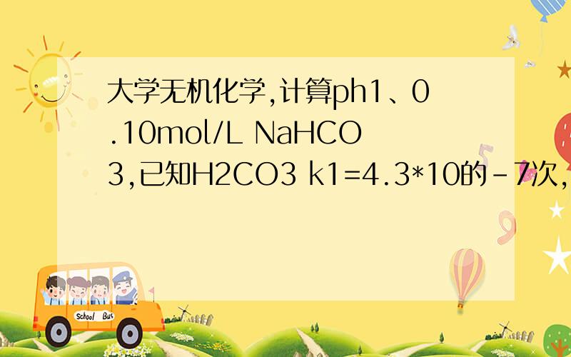 大学无机化学,计算ph1、0.10mol/L NaHCO3,已知H2CO3 k1=4.3*10的-7次,k2=5.6*10的-11次2、0.10mol/LNH4Cl溶液,已知Kb（NH3）=1.8*10的-5次