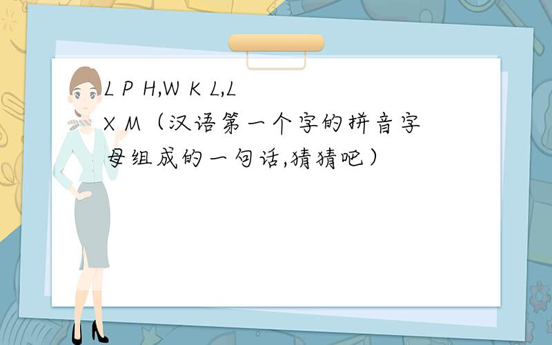 L P H,W K L,L X M（汉语第一个字的拼音字母组成的一句话,猜猜吧）