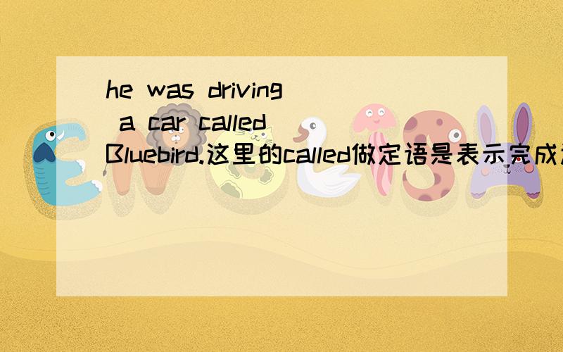 he was driving a car called Bluebird.这里的called做定语是表示完成还是被动,另外过去分词做定语是不是都表示完成或被动,怎样区分是完成还是被动,还是一个词里面有完成和被动,两个意思都有