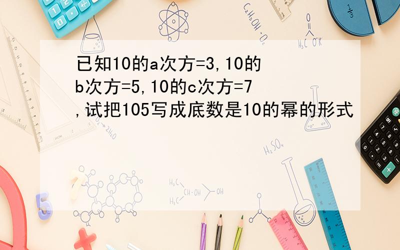 已知10的a次方=3,10的b次方=5,10的c次方=7,试把105写成底数是10的幂的形式