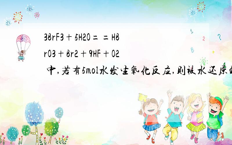 3BrF3+5H2O==HBrO3+Br2+9HF+O2 中,若有5mol水发生氧化反应,则被水还原的BrF3的物质的量是多少BrF3---Br2      5H2O---O2Xx1x3=5x1x2  这个是我老师的解法,但我不明白Xx2x3=5x2x2为什么不可以,得失电子守恒：n氧化