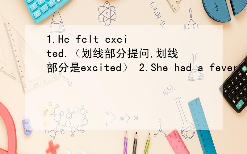 1.He felt excited.（划线部分提问,划线部分是excited） 2.She had a fever last night.（同上,划线部分是had a fever） 3.Miss White didn’t buy a magazine yesterday.（改肯定句） 4.Please wash your face ,Tom (改否定句） 5.c