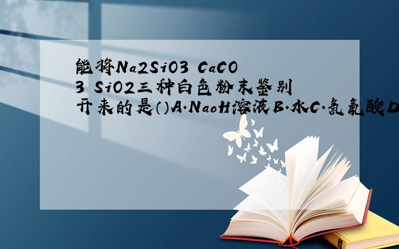 能将Na2SiO3 CaCO3 SiO2三种白色粉末鉴别开来的是（）A.NaoH溶液B.水C.氢氟酸D.HCl