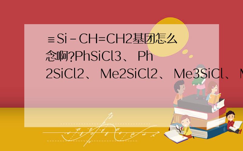 ≡Si-CH=CH2基团怎么念啊?PhSiCl3、 Ph2SiCl2、 Me2SiCl2、 Me3SiCl、 MeViSiCl2、 MeSiCl3 或MeSi(OR)3等的念法,还有Me3SiO(MeHSiO)3~6SiMe3、(MeHSiO)3~6、Me3SiO(MeHSiO)5SiEt3 怎么念求救啊……伤不起诶……