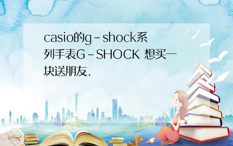 casio的g－shock系列手表G-SHOCK 想买一块送朋友.