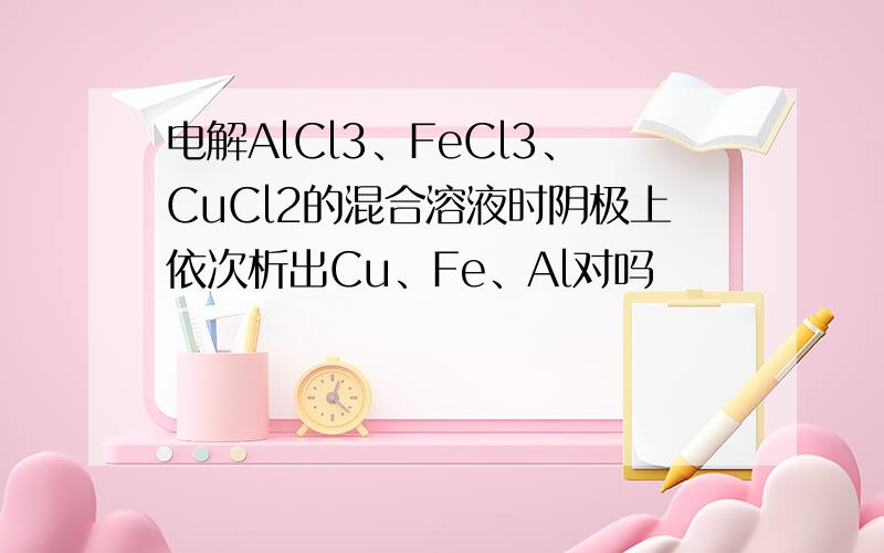 电解AlCl3、FeCl3、CuCl2的混合溶液时阴极上依次析出Cu、Fe、Al对吗