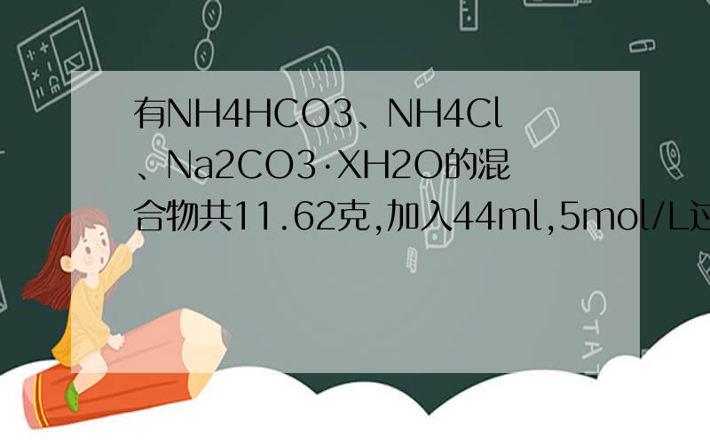 有NH4HCO3、NH4Cl、Na2CO3·XH2O的混合物共11.62克,加入44ml,5mol/L过量的NaOH溶液共热充分反应,使放出的气体通过碱石灰,收集到标准下的气体3.36L.再向溶液中加入30ml,2.5mol/L的H2SO4溶液,并稍加热使气体