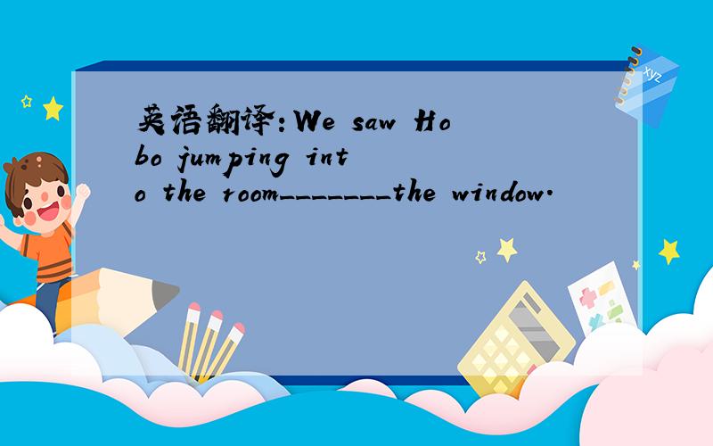 英语翻译：We saw Hobo jumping into the room_______the window.