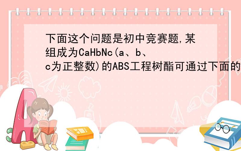 下面这个问题是初中竞赛题,某组成为CaHbNc(a、b、c为正整数)的ABS工程树酯可通过下面的反应制得：C3H3N + C4H6 + C8H8 → CaHbNc(未配平)丙烯腈 1,3－丁二烯 苯乙烯 ABS则参加反应的原料中丙烯腈和1,