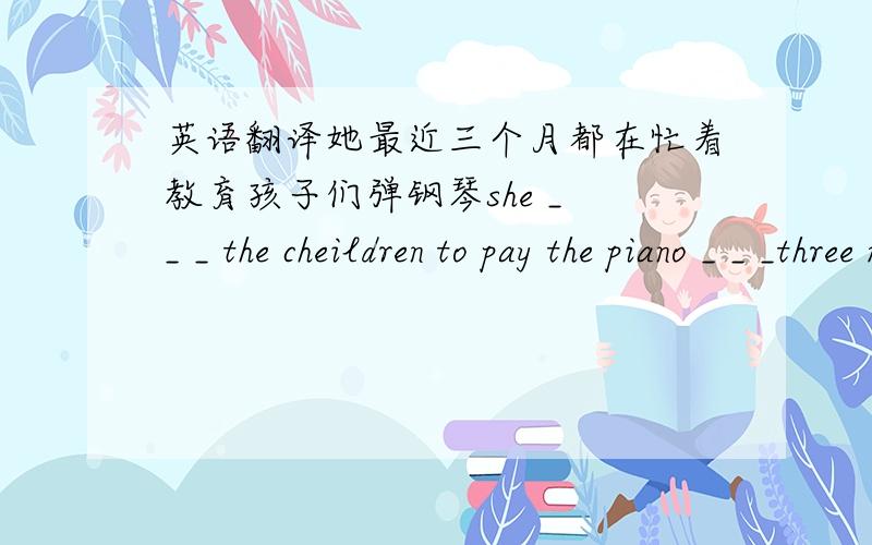 英语翻译她最近三个月都在忙着教育孩子们弹钢琴she _ _ _ the cheildren to pay the piano _ _ _three monthes_ 代表一个空she后面是四个空的。