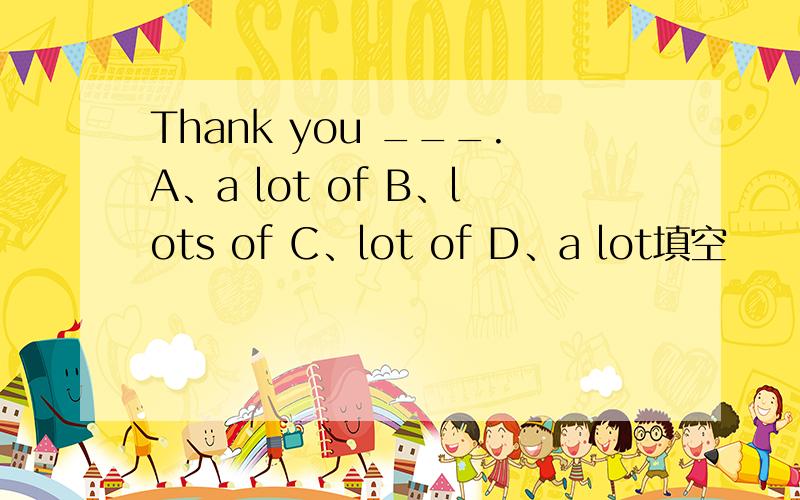 Thank you ___.A、a lot of B、lots of C、lot of D、a lot填空