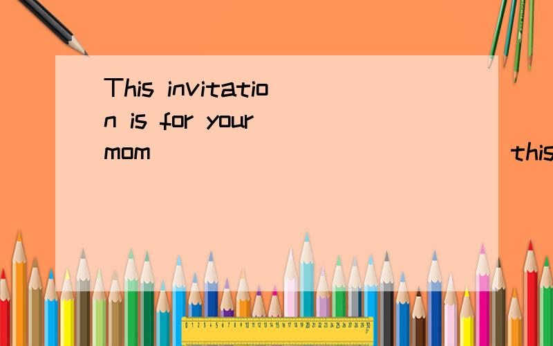 This invitation is for your mom ____ ____ ____ this invitation（对your mom 提问）