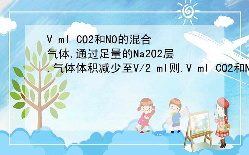 V ml CO2和NO的混合气体,通过足量的Na2O2层,气体体积减少至V/2 ml则.V ml CO2和NO的混合气体,通过足量的Na2O2层,气体体积减少至V/2 ml则原混合气体中CO2和NO的体积比可能是 A,2:3 B,1:1 C,7:8 D,8:7