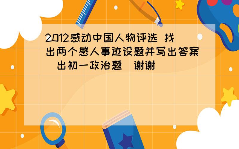 2012感动中国人物评选 找出两个感人事迹设题并写出答案（出初一政治题）谢谢