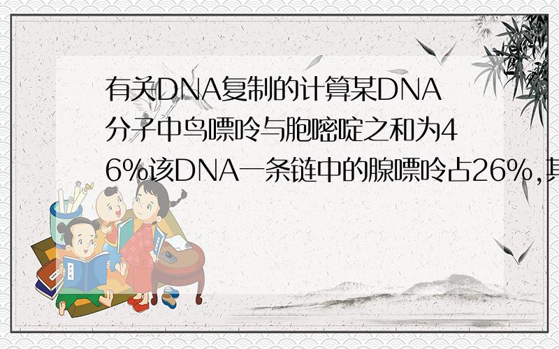 有关DNA复制的计算某DNA分子中鸟嘌呤与胞嘧啶之和为46%该DNA一条链中的腺嘌呤占26%,其互补链中腺嘌呤占该链全部碱基的百分比：请哪位朋友能给出解题过程,多谢多谢请问这样做对不对？设DN