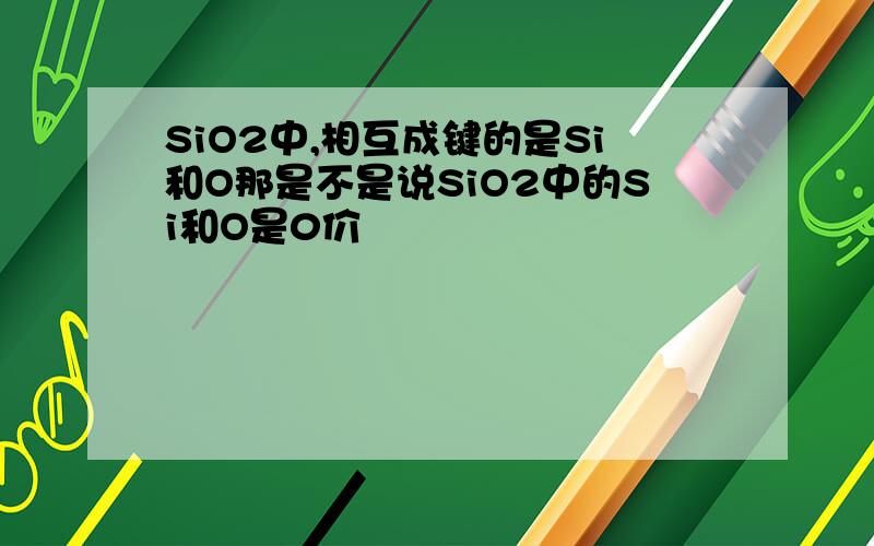 SiO2中,相互成键的是Si和O那是不是说SiO2中的Si和O是0价