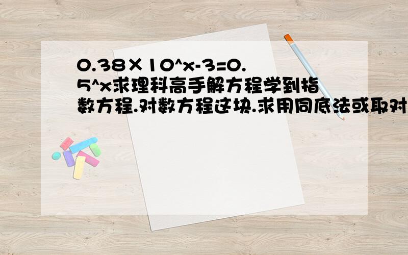 0.38×10^x-3=0.5^x求理科高手解方程学到指数方程.对数方程这块.求用同底法或取对数法或换元法来做.（精确到0.01）