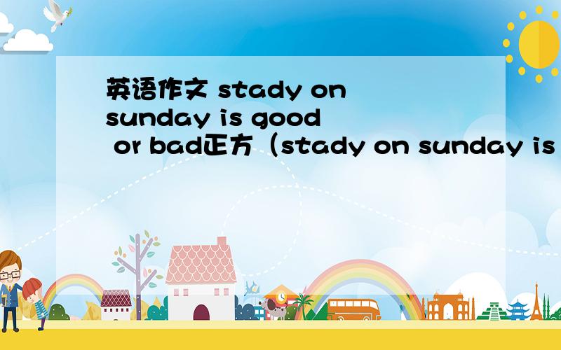 英语作文 stady on sunday is good or bad正方（stady on sunday is good ）good和bad都要