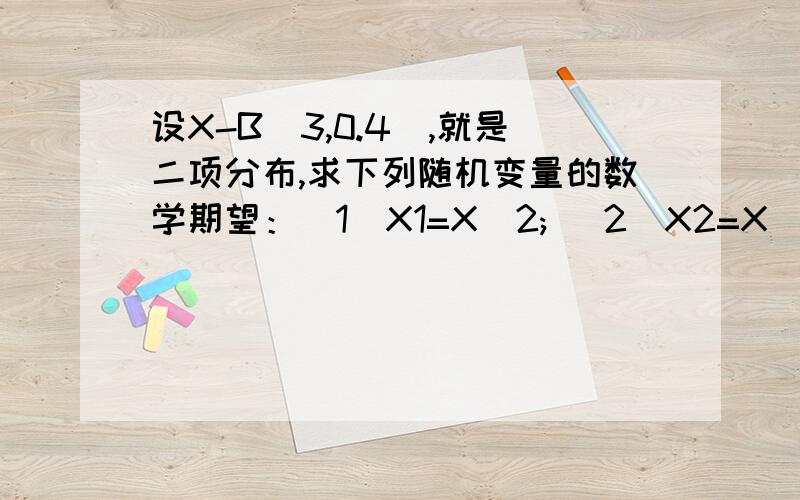 设X-B(3,0.4),就是二项分布,求下列随机变量的数学期望：(1)X1=X^2; (2)X2=X(X-2); (3)X=[X(3-X)]/2第3题的等号前的X改为X3!