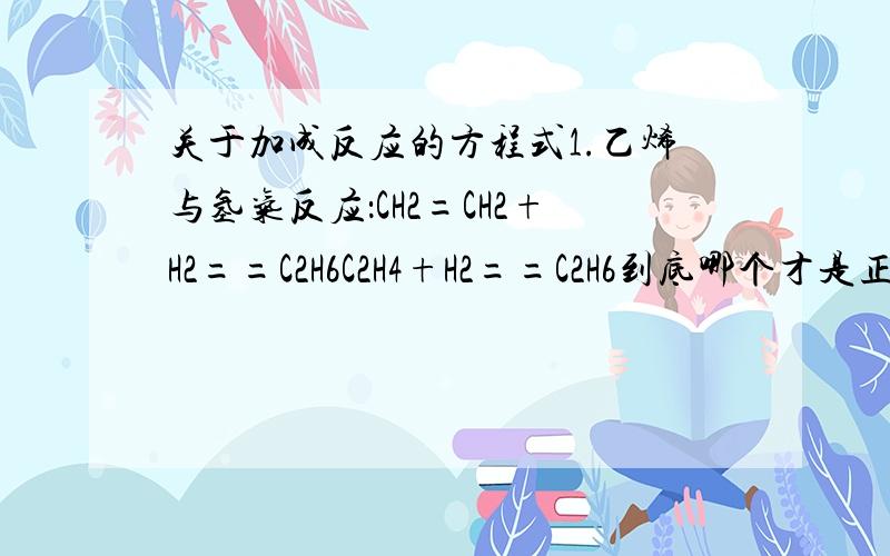关于加成反应的方程式1.乙烯与氢气反应：CH2=CH2+H2==C2H6C2H4+H2==C2H6到底哪个才是正确的,如果都对,写的时候要写哪种,有什么规定“==”不应该是箭头吗2.乙烯与氯气：C2H4+Cl2==CH2ClCH2Cl产物CH2ClCH2C