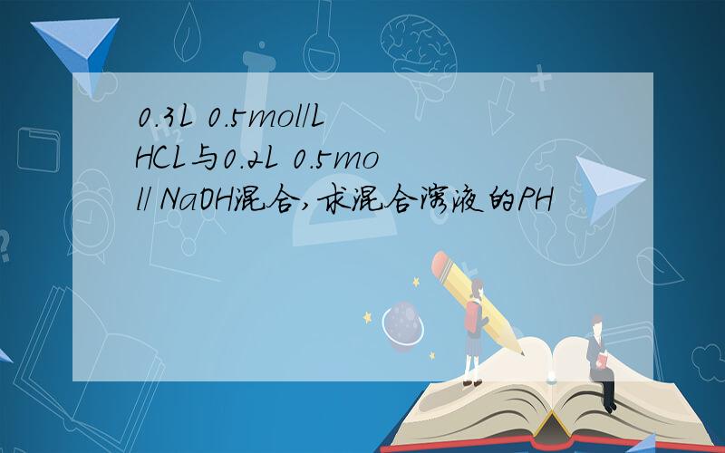 0.3L 0.5mol/L HCL与0.2L 0.5mol/ NaOH混合,求混合溶液的PH