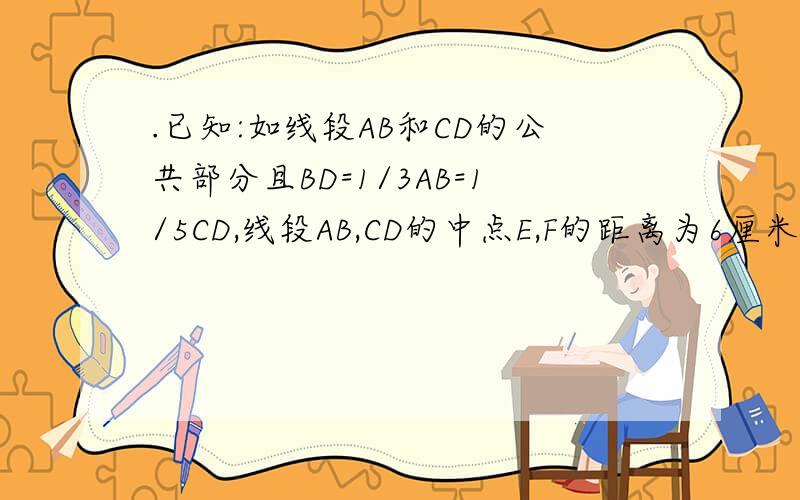 .已知:如线段AB和CD的公共部分且BD=1/3AB=1/5CD,线段AB,CD的中点E,F的距离为6厘米,求AB,CD的长.A------E--D----B------F----------C