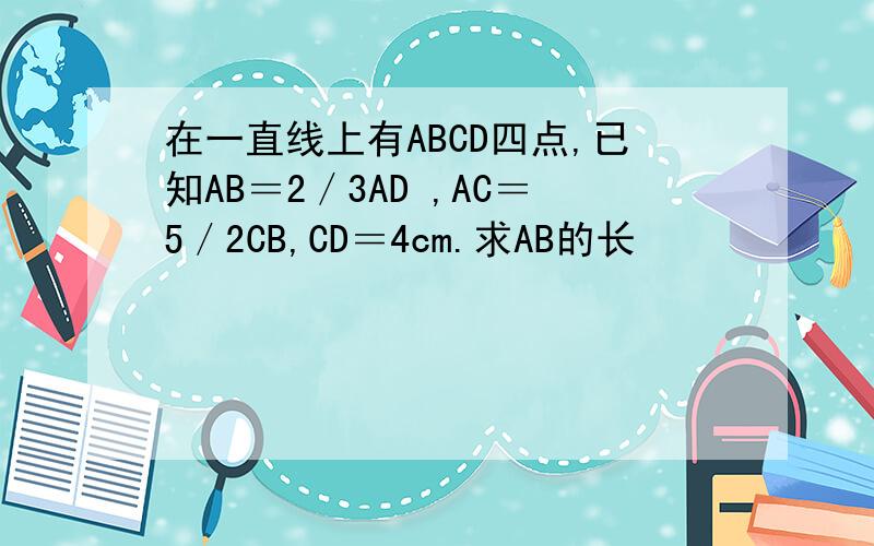 在一直线上有ABCD四点,已知AB＝2／3AD ,AC＝5／2CB,CD＝4cm.求AB的长