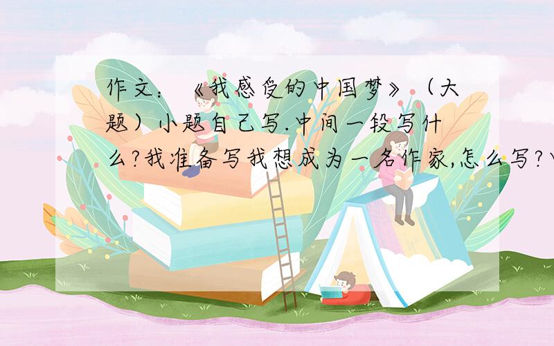 作文：《我感受的中国梦》（大题）小题自己写.中间一段写什么?我准备写我想成为一名作家,怎么写?中间一段?