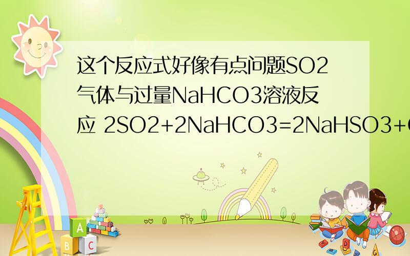 这个反应式好像有点问题SO2气体与过量NaHCO3溶液反应 2SO2+2NaHCO3=2NaHSO3+CO2↑为什么so2气体与NaCO3溶液生成的是NaHCO3而不是Na2CO3?