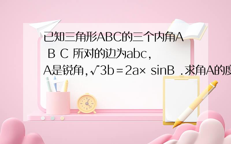 已知三角形ABC的三个内角A B C 所对的边为abc,A是锐角,√3b＝2a× sinB .求角A的度数 若a＝7,三角形面积为10√3求 b的平方加c的平方的值.