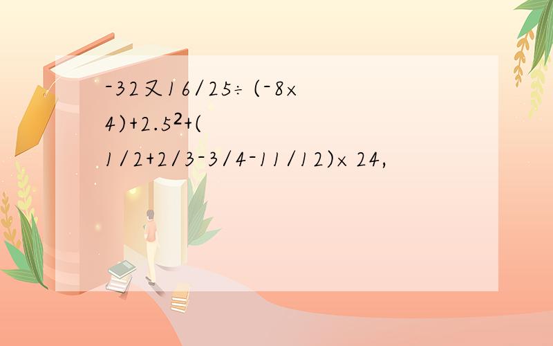 -32又16/25÷(-8×4)+2.5²+(1/2+2/3-3/4-11/12)×24,