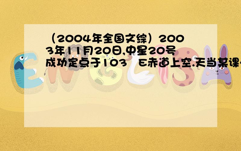 （2004年全国文综）2003年11月20日,中星20号成功定点于103ºE赤道上空.天当某课外活动小组拟观测该卫星.回答24－25题.24．一天中,观看到卫星被阳光照射面积最大的时间（北京时间）是（A）A