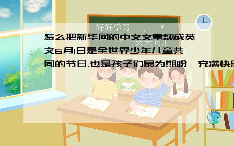 怎么把新华网的中文文章翻成英文6月1日是全世界少年儿童共同的节日，也是孩子们最为期盼、充满快乐和幸福的一天。这一天，孩子们被整个世界的爱包围着。学龄前的孩子会得到大人送