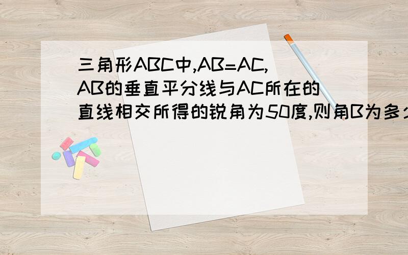 三角形ABC中,AB=AC,AB的垂直平分线与AC所在的直线相交所得的锐角为50度,则角B为多少度