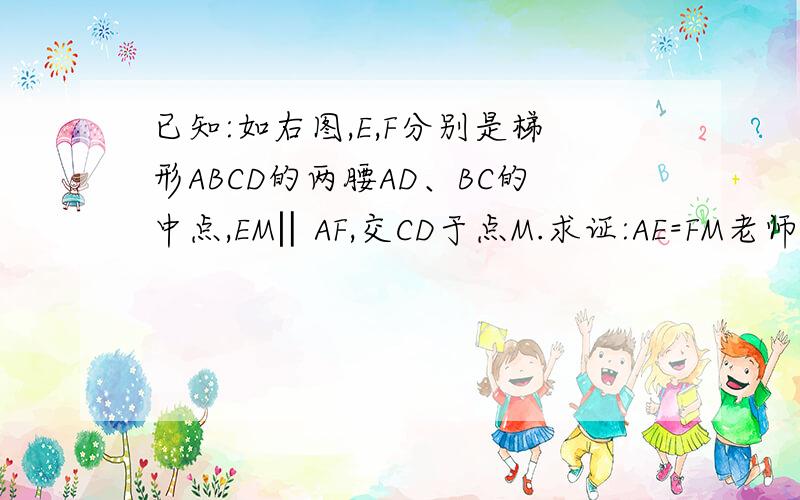 已知:如右图,E,F分别是梯形ABCD的两腰AD、BC的中点,EM‖AF,交CD于点M.求证:AE=FM老师说,要添加辅助线：连接EF,成为梯形ABCD的中位线.