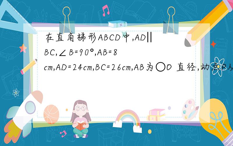 在直角梯形ABCD中,AD‖BC,∠B=90°,AB=8cm,AD=24cm,BC=26cm,AB为○O 直径,动点P从点A开始沿AD向点D以1在直角梯形ABCD中,AD‖BC,∠B=90°,AB=8cm,AD=24cm,BC=26cm,AB为○O直径,动点P从点A开始沿AD向点D以1cm/s的速度移