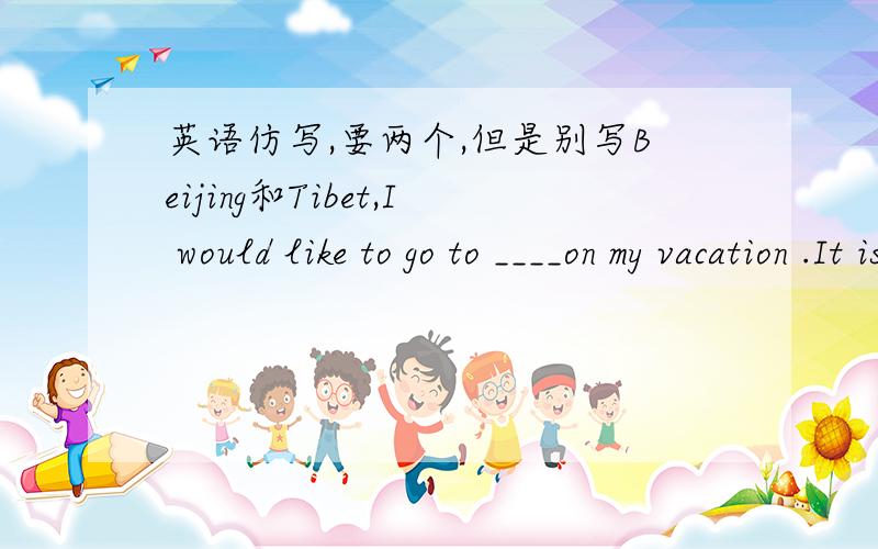英语仿写,要两个,但是别写Beijing和Tibet,I would like to go to ____on my vacation .It is in the ___of China.It is famous for ______.I will see _________there.