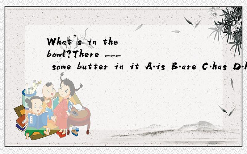 What's in the bowl?There ___ some butter in it A.is B.are C.has D.have
